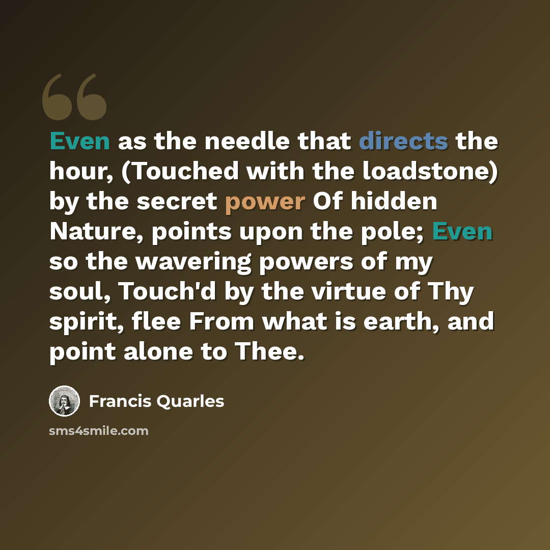 “Even as the needle that directs the hour, (Touched with the loadstone) by the secret power Of hidden Nature, points upon the pole; Even so the wavering powers of my soul, Touch'd by the virtue of Thy spirit, flee From what is earth, and point alone to Thee.” quote by Francis Quarles