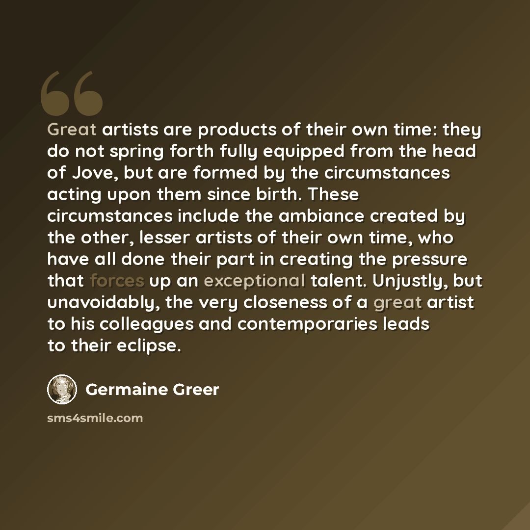 “Great artists are products of their own time: they do not spring forth fully equipped from the head of Jove, but are formed by the circumstances acting upon them since birth. These circumstances include the ambiance created by the other, lesser artists of their own time, who have all done their…” quote by Germaine Greer