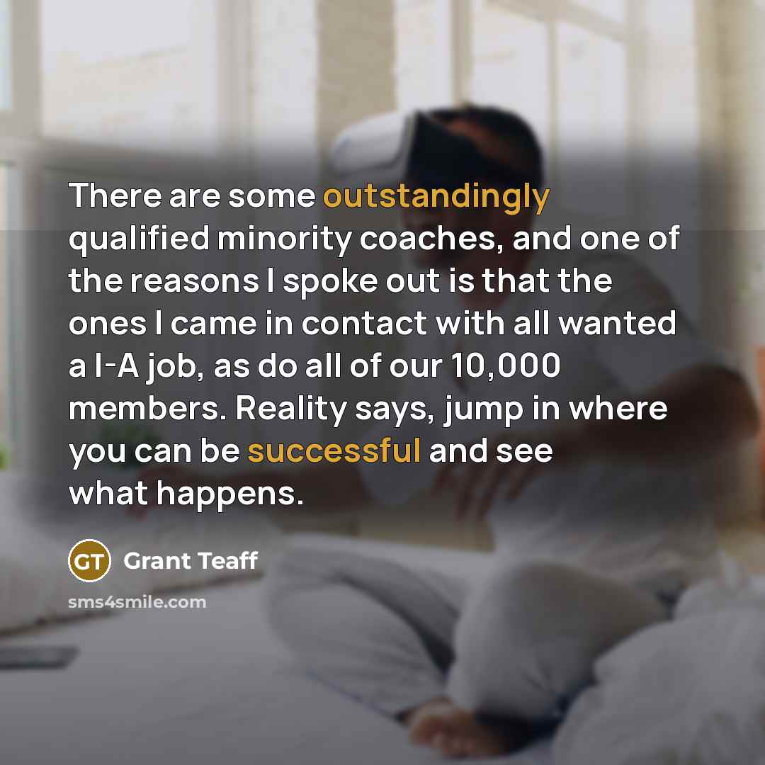 “There are some outstandingly qualified minority coaches, and one of the reasons I spoke out is that the ones I came in contact with all wanted a I-A job, as do all of our 10,000 members. Reality says, jump in where you can be successful and see what happens.” quote by Grant Teaff
