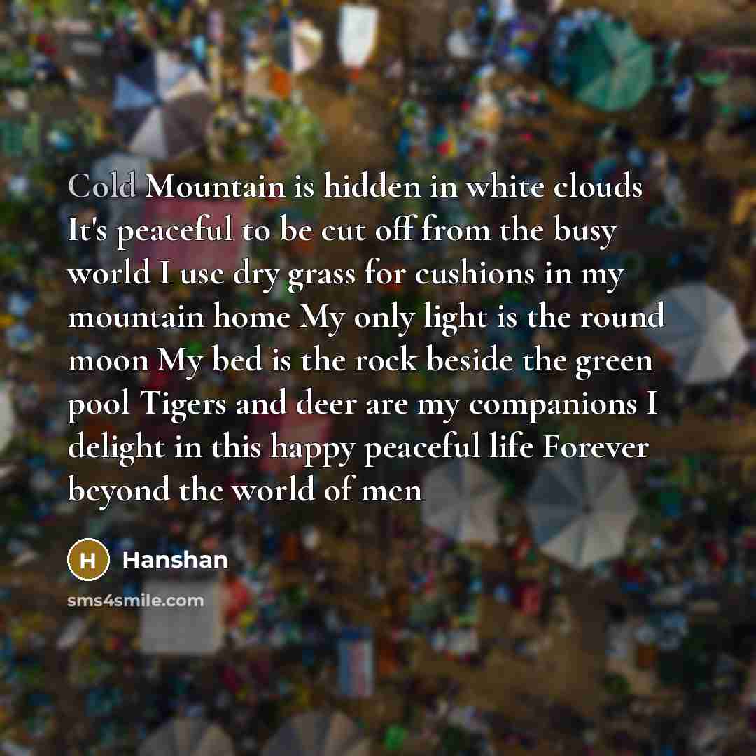 “Cold Mountain is hidden in white clouds It's peaceful to be cut off from the busy world I use dry grass for cushions in my mountain home My only light is the round moon My bed is the rock beside the green pool Tigers and deer are my companions I delight in this happy peaceful life Forever beyond…” quote by Hanshan