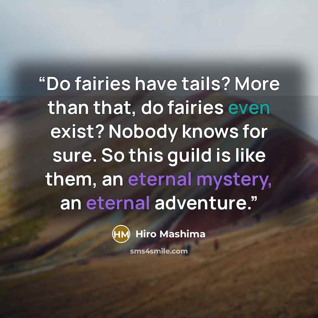 “Do fairies have tails? More than that, do fairies even exist? Nobody knows for sure. So this guild is like them, an eternal mystery, an eternal adventure.” quote by Hiro Mashima