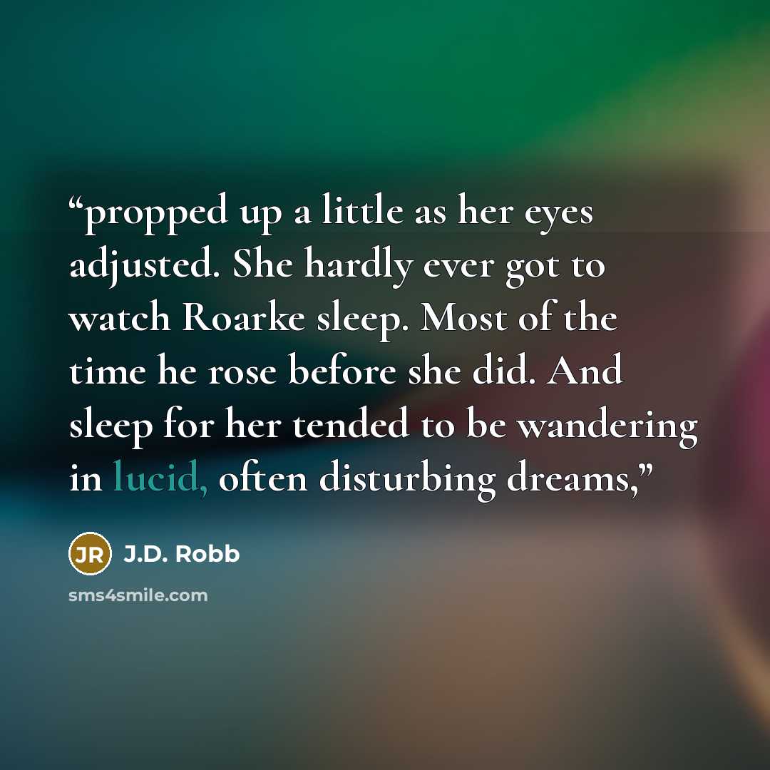 “propped up a little as her eyes adjusted. She hardly ever got to watch Roarke sleep. Most of the time he rose before she did. And sleep for her tended to be wandering in lucid, often disturbing dreams,” quote by J.D. Robb