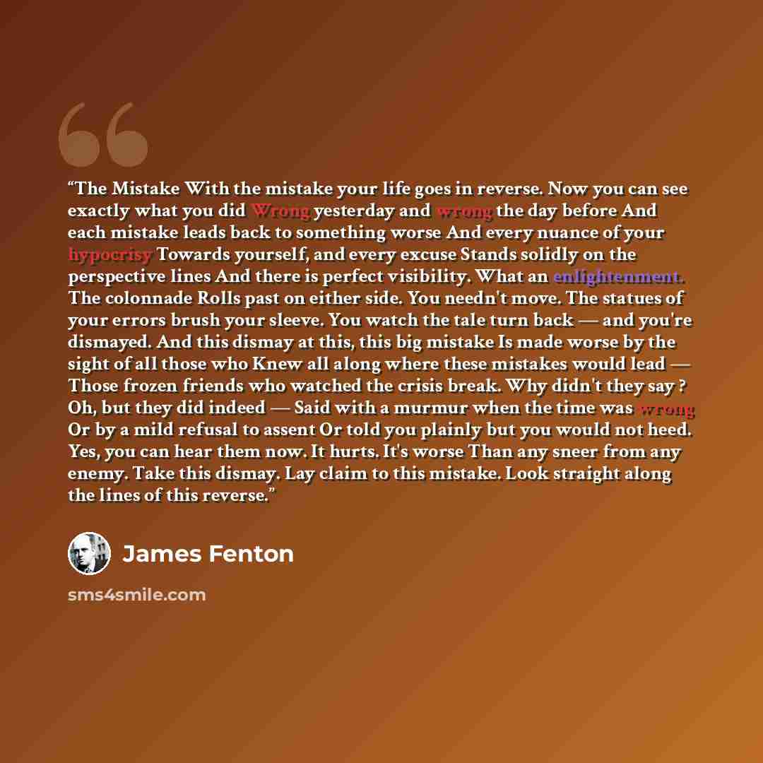 “The Mistake With the mistake your life goes in reverse. Now you can see exactly what you did Wrong yesterday and wrong the day before And each mistake leads back to something worse And every nuance of your hypocrisy Towards yourself, and every excuse Stands solidly on the perspective lines And…” quote by James Fenton