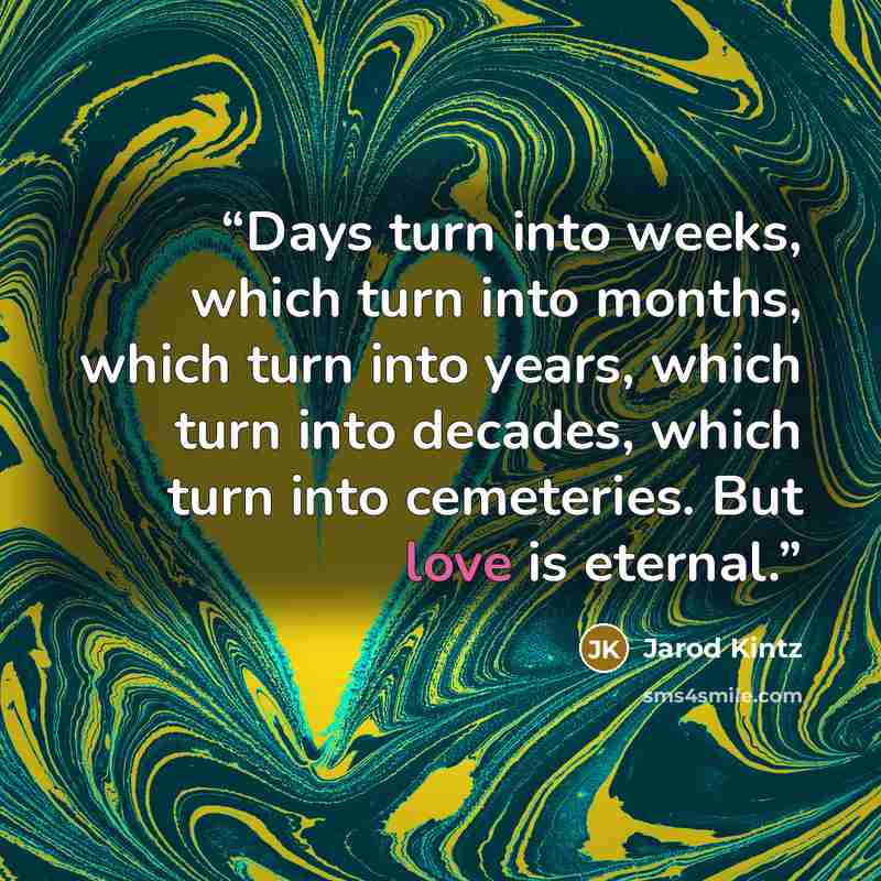 “Days turn into weeks, which turn into months, which turn into years, which turn into decades, which turn into cemeteries. But love is eternal.” quote by Jarod Kintz