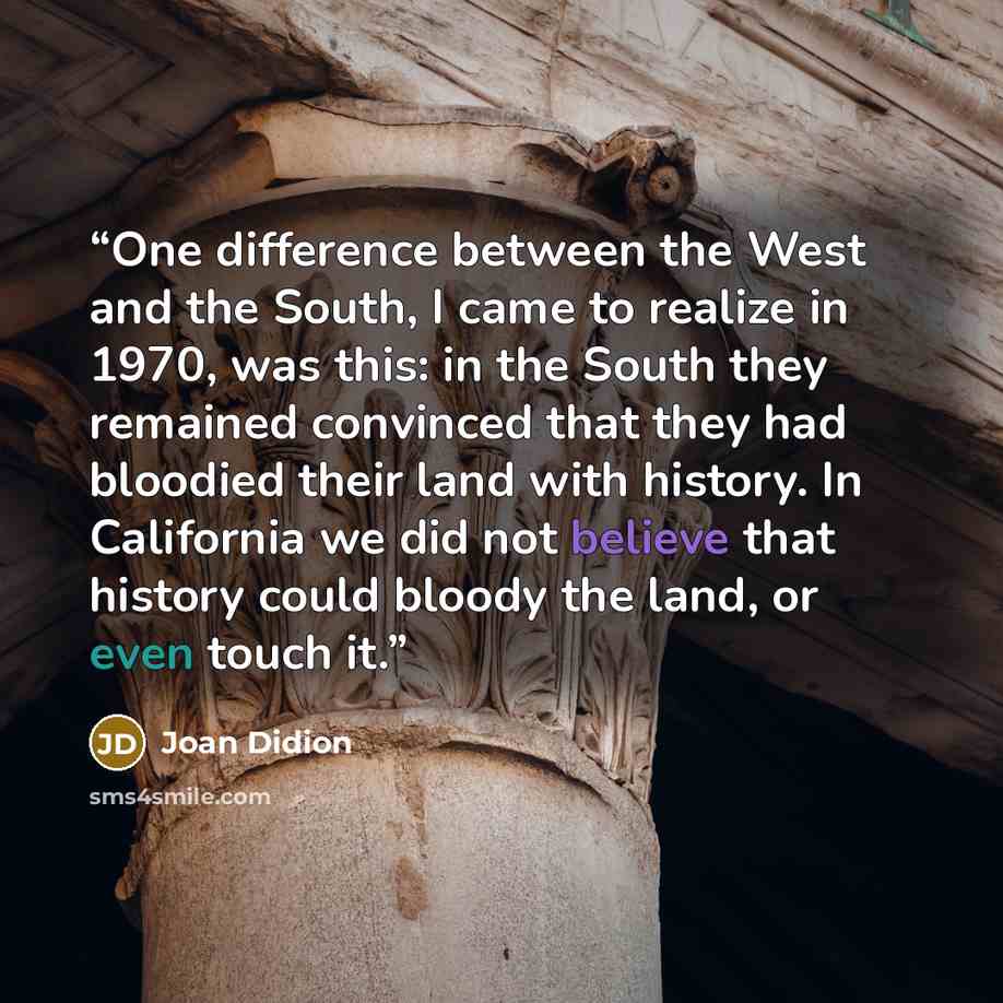 “One difference between the West and the South, I came to realize in 1970, was this: in the South they remained convinced that they had bloodied their land with history. In California we did not believe that history could bloody the land, or even touch it.” quote by Joan Didion