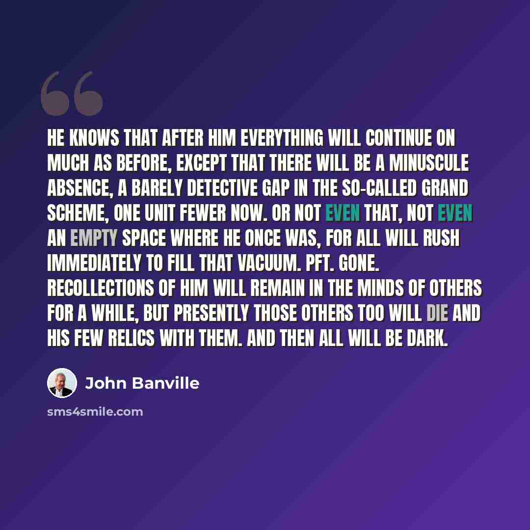 “He knows that after him everything will continue on much as before, except that there will be a minuscule absence, a barely detective gap in the so-called grand scheme, one unit fewer now. Or not even that, not even an empty space where he once was, for all will rush immediately to fill that…” quote by John Banville