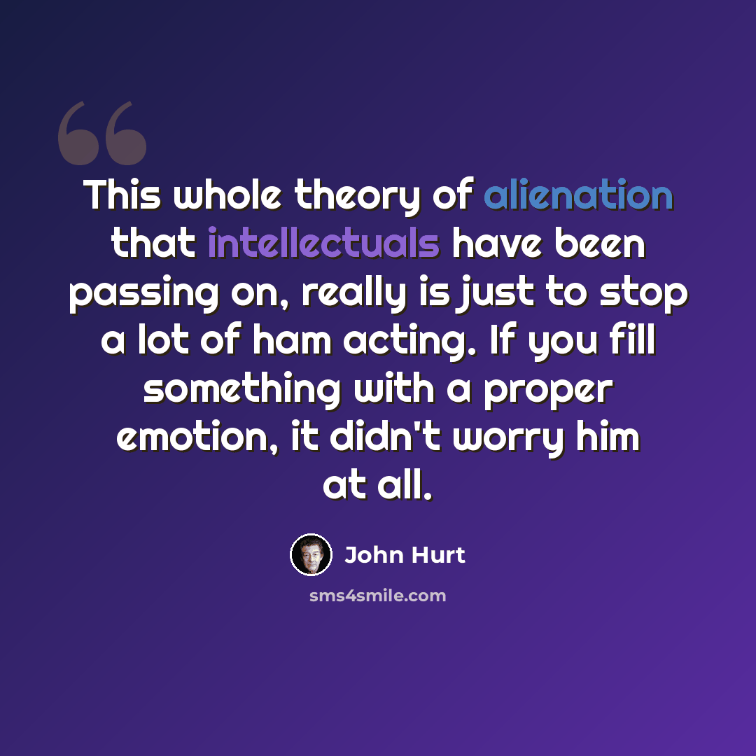 “This whole theory of alienation that intellectuals have been passing on, really is just to stop a lot of ham acting. If you fill something with a proper emotion, it didn't worry him at all.” quote by John Hurt