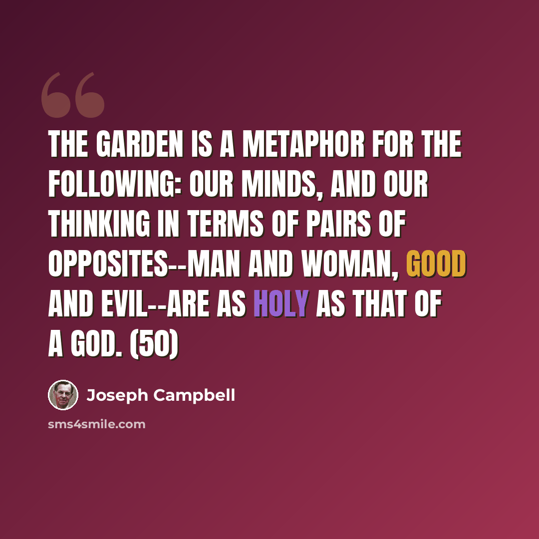 “The Garden is a metaphor for the following: our minds, and our thinking in terms of pairs of opposites--man and woman, good and evil--are as holy as that of a god. (50)” quote by Joseph Campbell