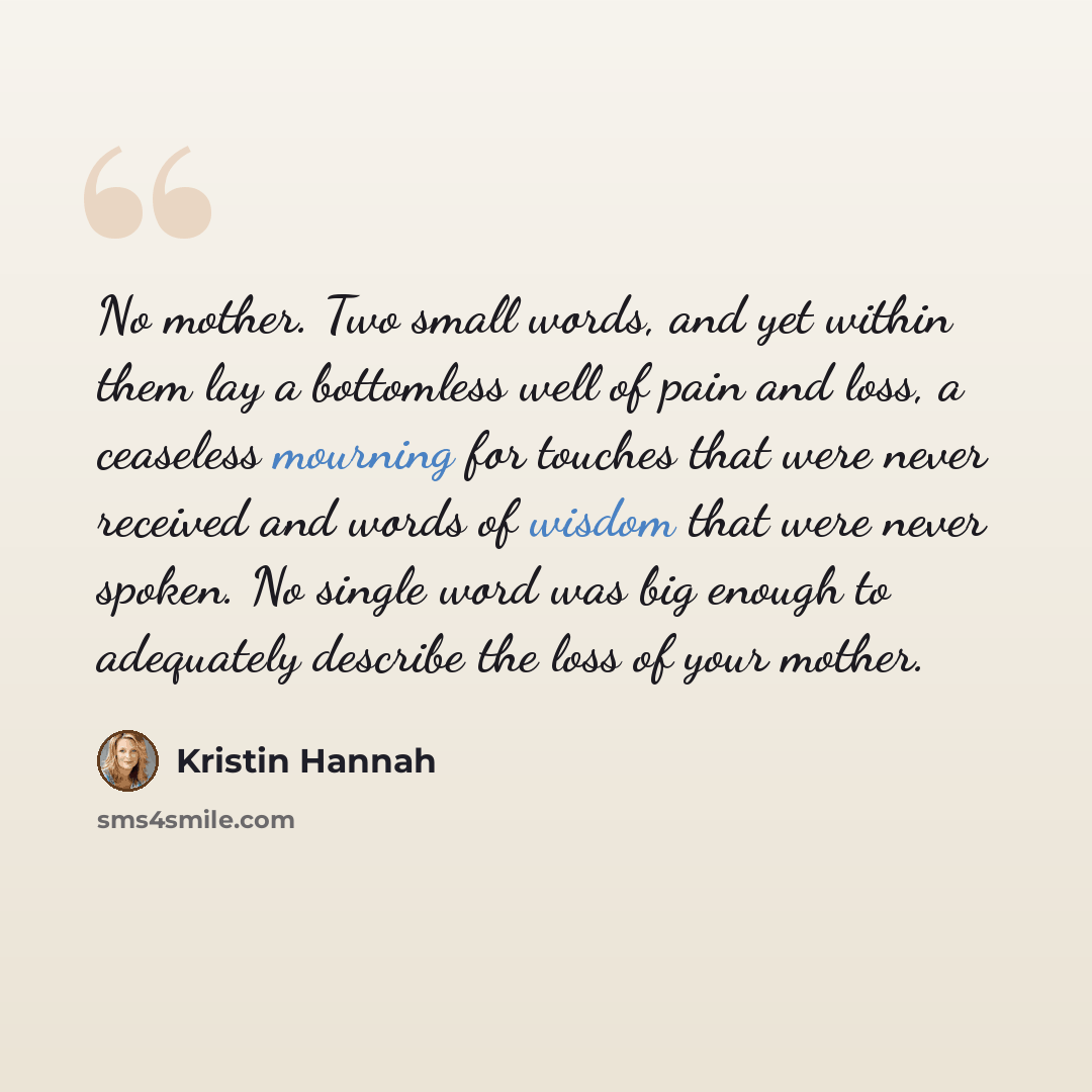 “No mother. Two small words, and yet within them lay a bottomless well of pain and loss, a ceaseless mourning for touches that were never received and words of wisdom that were never spoken. No single word was big enough to adequately describe the loss of your mother.” quote by Kristin Hannah