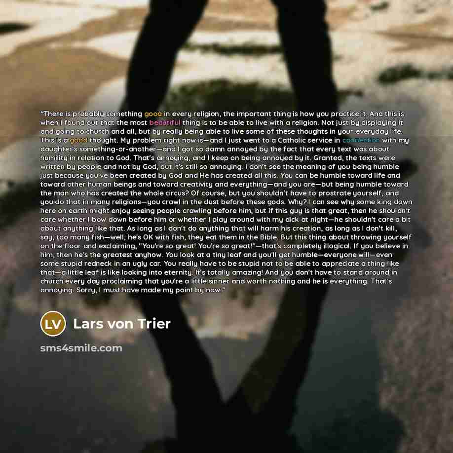 “There is probably something good in every religion, the important thing is how you practice it. And this is when I found out that the most beautiful thing is to be able to live with a religion. Not just by displaying it and going to church and all, but by really being able to live some of these…” quote by Lars Von Trier