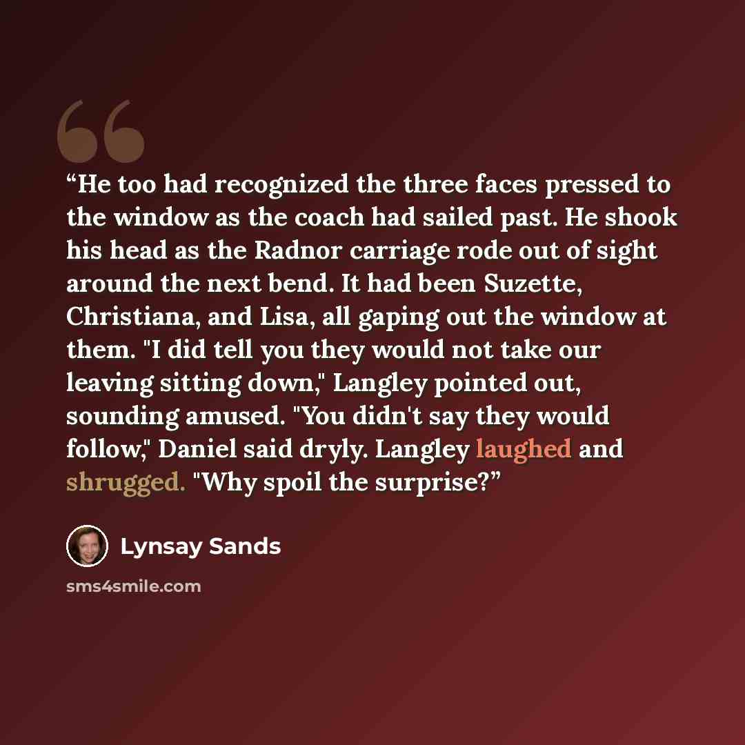“He too had recognized the three faces pressed to the window as the coach had sailed past. He shook his head as the Radnor carriage rode out of sight around the next bend. It had been Suzette, Christiana, and Lisa, all gaping out the window at them. "I did tell you they would not take our leaving…” quote by Lynsay Sands