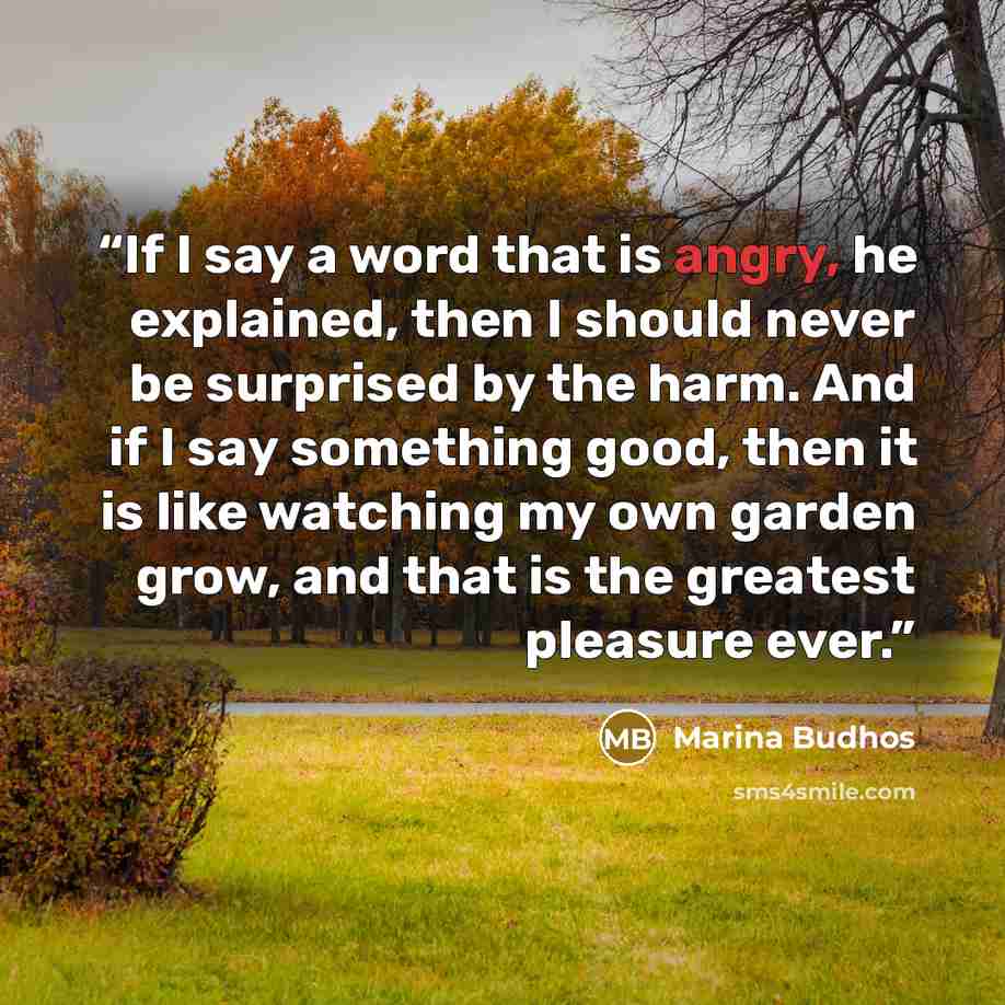 “If I say a word that is angry, he explained, then I should never be surprised by the harm. And if I say something good, then it is like watching my own garden grow, and that is the greatest pleasure ever.” quote by Marina Budhos