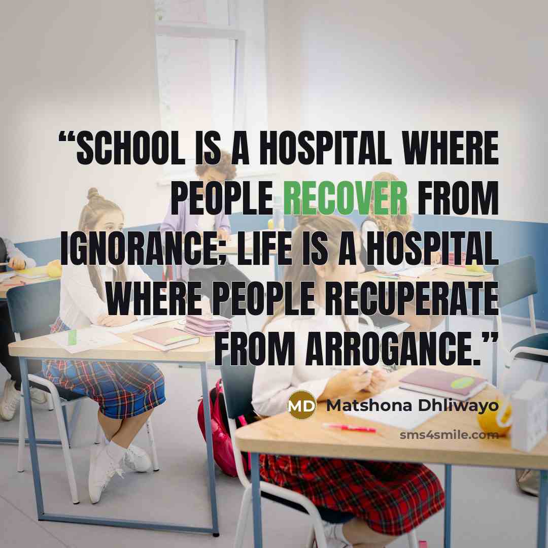 “School is a hospital where people recover from ignorance; life is a hospital where people recuperate from arrogance.” quote by Matshona Dhliwayo