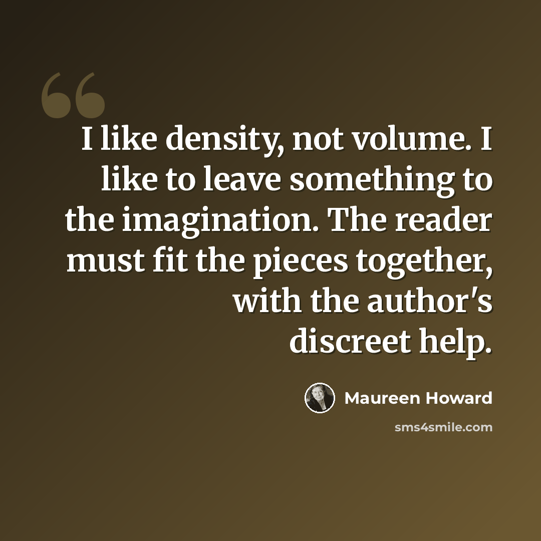 “I like density, not volume. I like to leave something to the imagination. The reader must fit the pieces together, with the author's discreet help.” quote by Maureen Howard