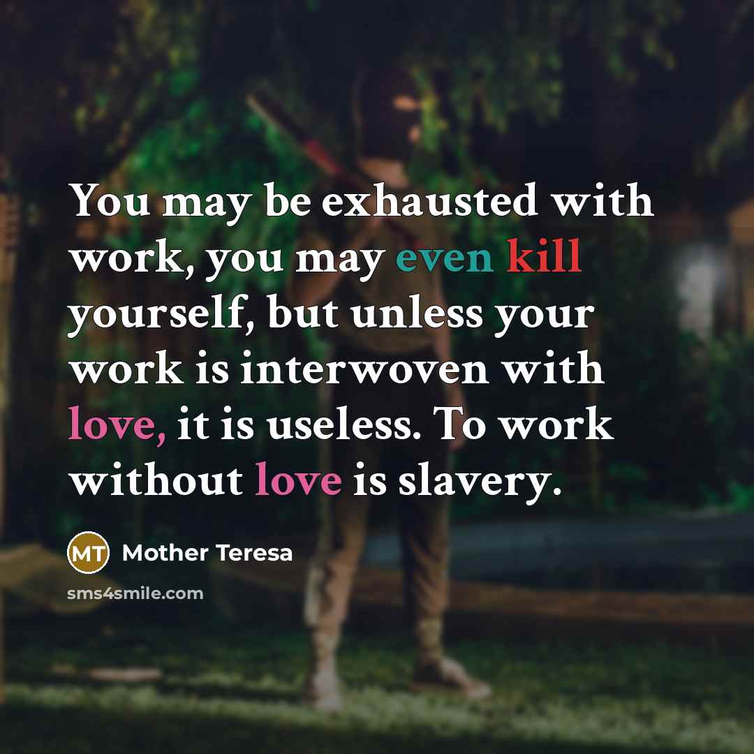 “You may be exhausted with work, you may even kill yourself, but unless your work is interwoven with love, it is useless. To work without love is slavery.” quote by Mother Teresa
