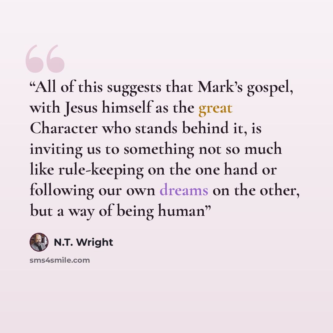 “All of this suggests that Mark’s gospel, with Jesus himself as the great Character who stands behind it, is inviting us to something not so much like rule-keeping on the one hand or following our own dreams on the other, but a way of being human” quote by N.T. Wright