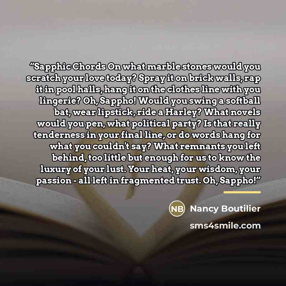 “Sapphic Chords On what marble stones would you scratch your love today? Spray it on brick walls, rap it in pool halls, hang it on the clothes line with you lingerie? Oh, Sappho! Would you swing a softball bat, wear lipstick, ride a Harley? What novels would you pen, what political party? Is that…” quote by Nancy Boutilier