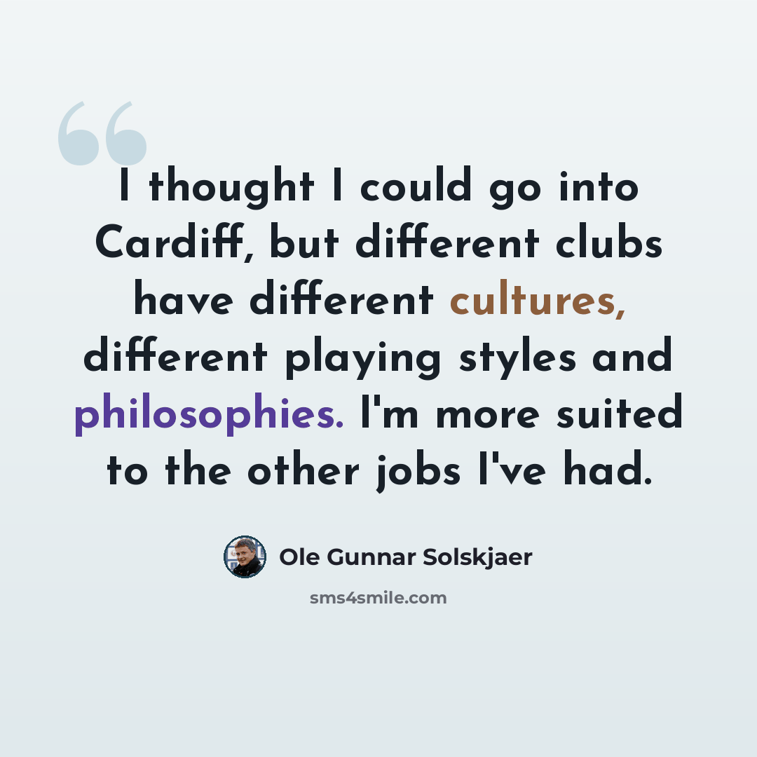 “I thought I could go into Cardiff, but different clubs have different cultures, different playing styles and philosophies. I'm more suited to the other jobs I've had.” quote by Ole Gunnar Solskjaer