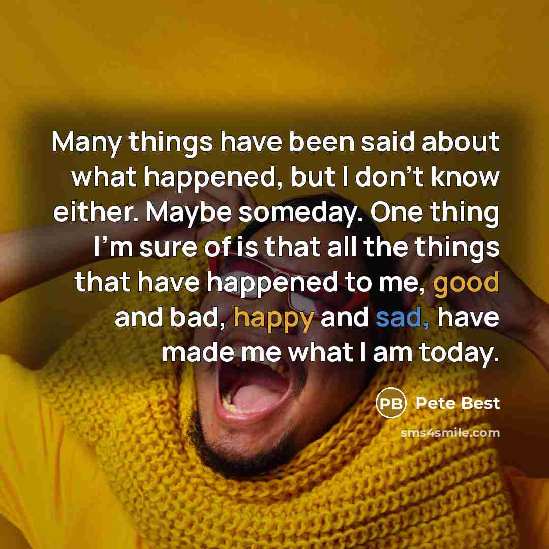 “Many things have been said about what happened, but I don't know either. Maybe someday. One thing I'm sure of is that all the things that have happened to me, good and bad, happy and sad, have made me what I am today.” quote by Pete Best
