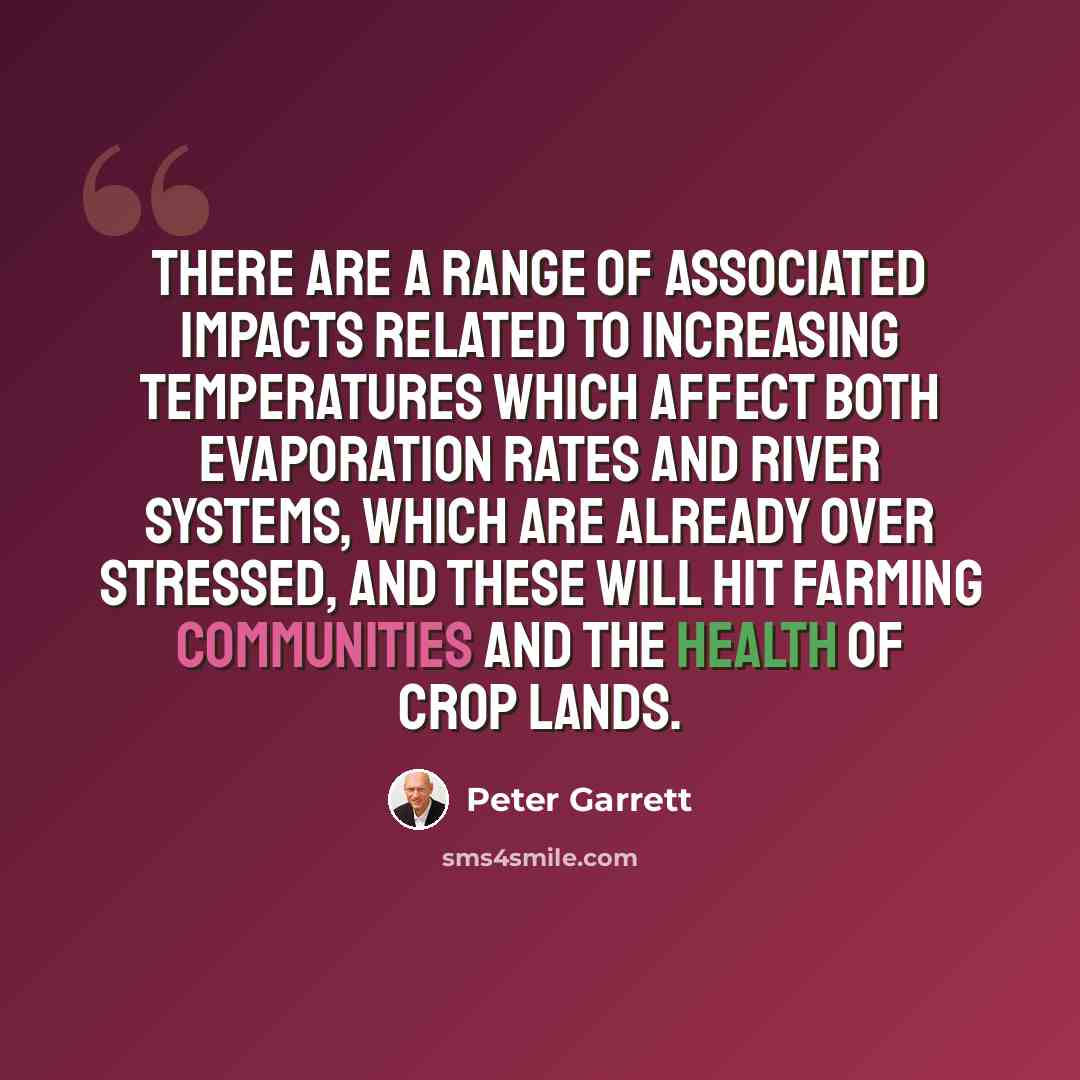 “There are a range of associated impacts related to increasing temperatures which affect both evaporation rates and river systems, which are already over stressed, and these will hit farming communities and the health of crop lands.” quote by Peter Garrett