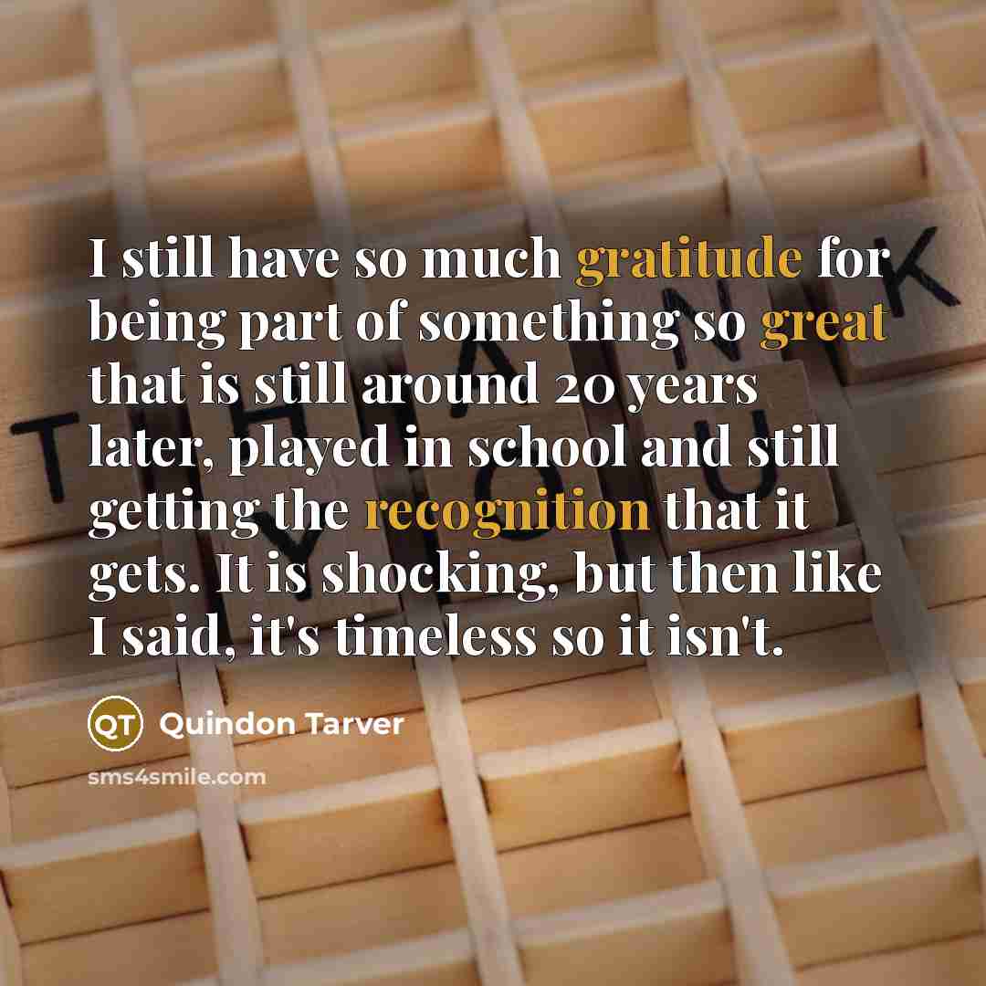 “I still have so much gratitude for being part of something so great that is still around 20 years later, played in school and still getting the recognition that it gets. It is shocking, but then like I said, it's timeless so it isn't.” quote by Quindon Tarver
