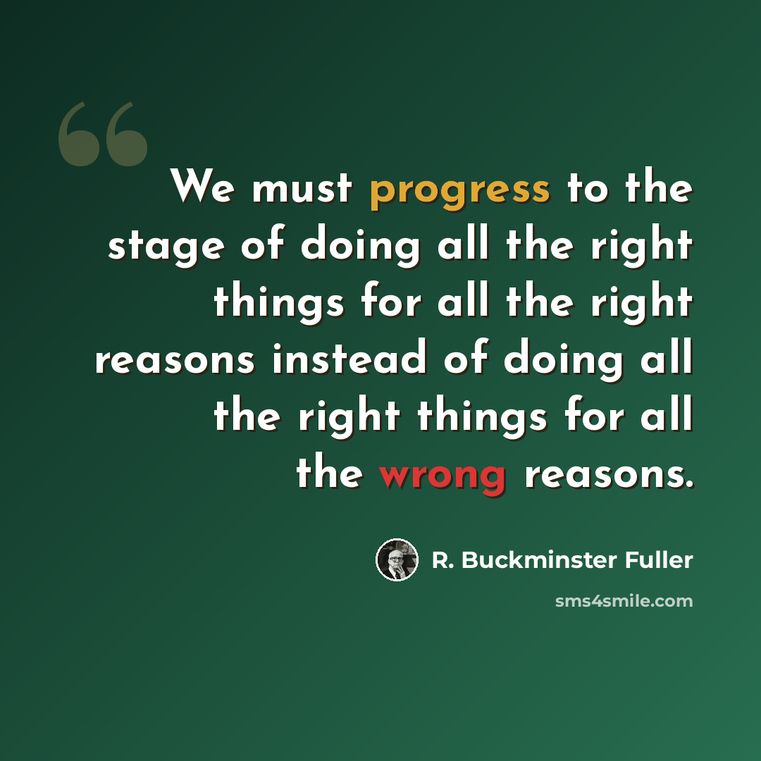 “We must progress to the stage of doing all the right things for all the right reasons instead of doing all the right things for all the wrong reasons.” quote by R. Buckminster Fuller