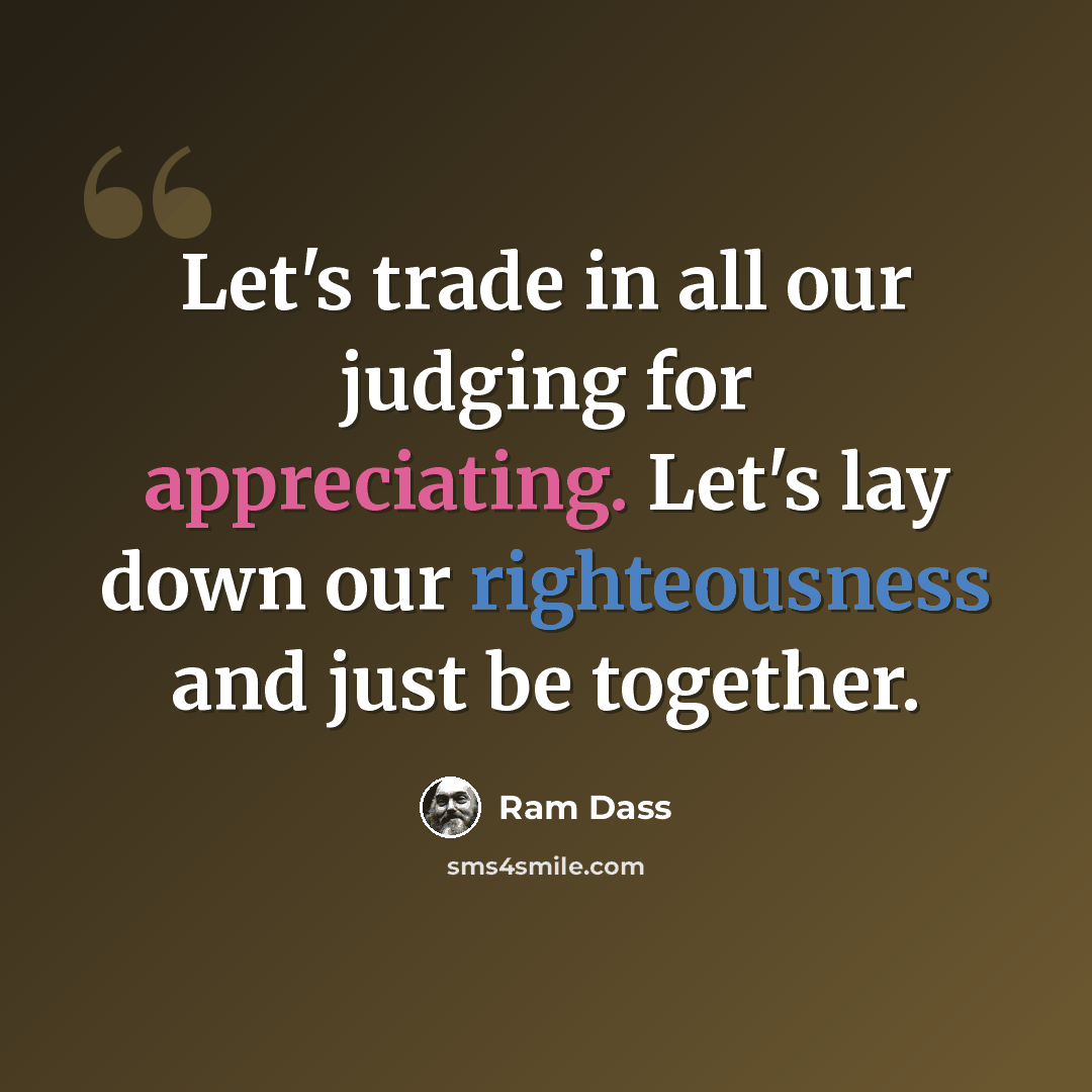 “Let's trade in all our judging for appreciating. Let's lay down our righteousness and just be together.” quote by Ram Dass