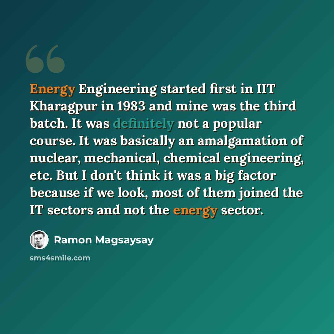 “Energy Engineering started first in IIT Kharagpur in 1983 and mine was the third batch. It was definitely not a popular course. It was basically an amalgamation of nuclear, mechanical, chemical engineering, etc. But I don't think it was a big factor because if we look, most of them joined the IT…” quote by Ramon Magsaysay