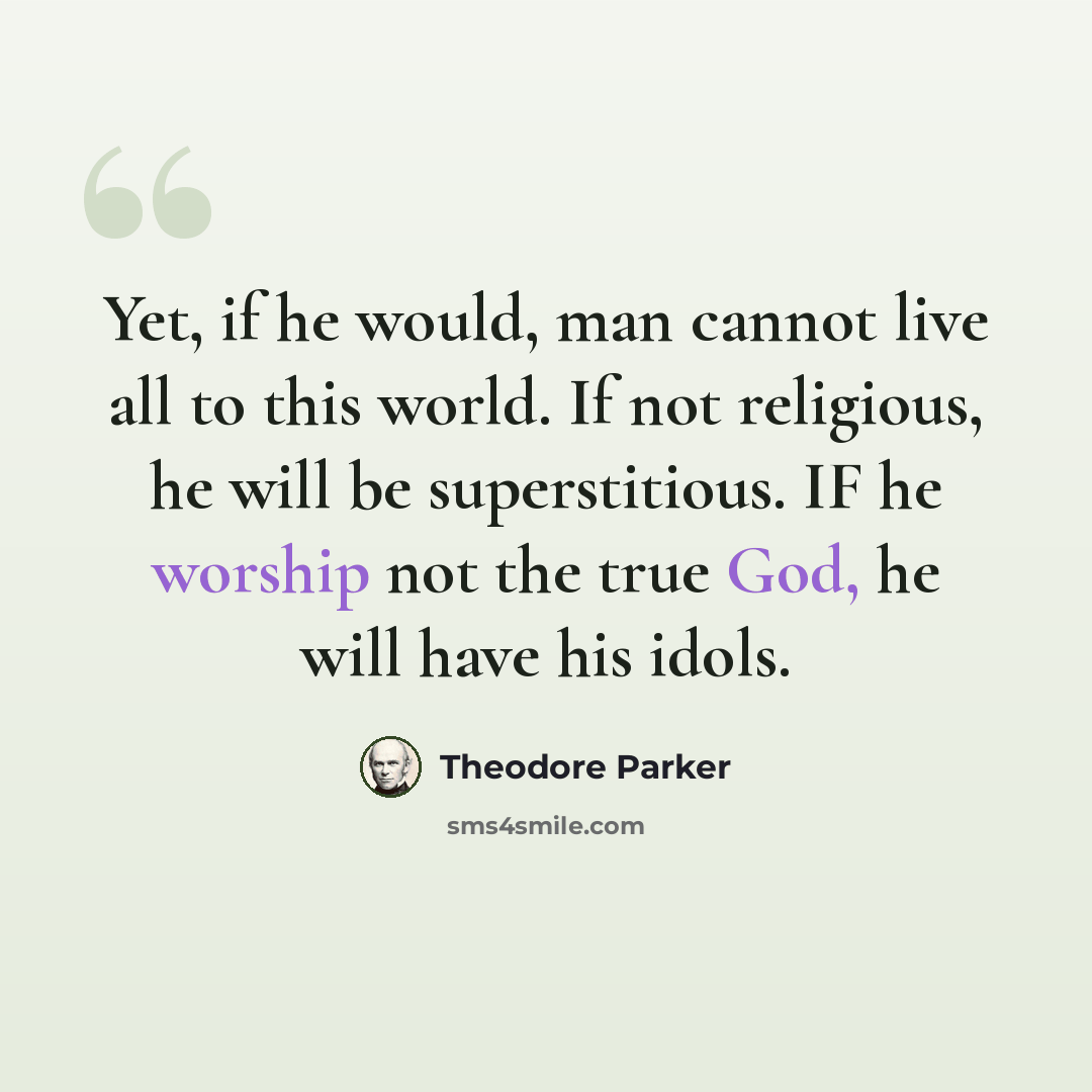“Yet, if he would, man cannot live all to this world. If not religious, he will be superstitious. IF he worship not the true God, he will have his idols.” quote by Theodore Parker