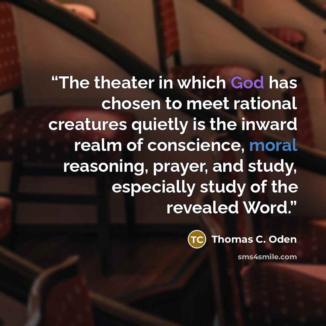 “The theater in which God has chosen to meet rational creatures quietly is the inward realm of conscience, moral reasoning, prayer, and study, especially study of the revealed Word.” quote by Thomas C. Oden