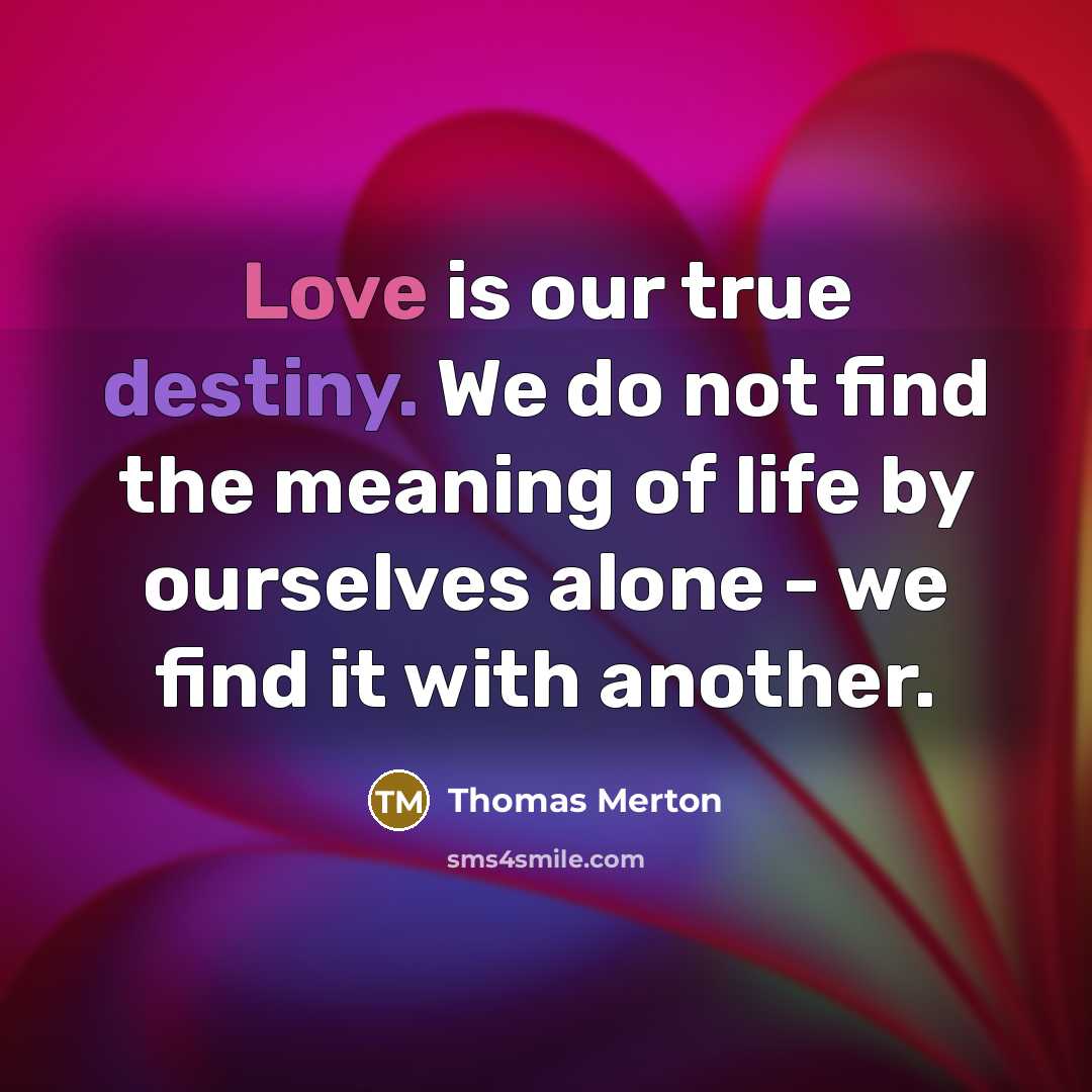 “Love is our true destiny. We do not find the meaning of life by ourselves alone - we find it with another.” quote by Thomas Merton