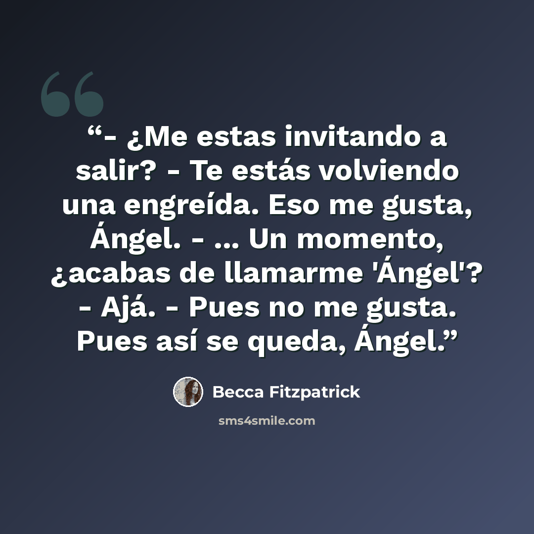 “- ¿Me estas invitando a salir? - Te estás volviendo una engreída. Eso me gusta, Ángel. - ... Un momento, ¿acabas de llamarme 'Ángel'? - Ajá. - Pues no me gusta. Pues así se queda, Ángel.” quote by Becca Fitzpatrick