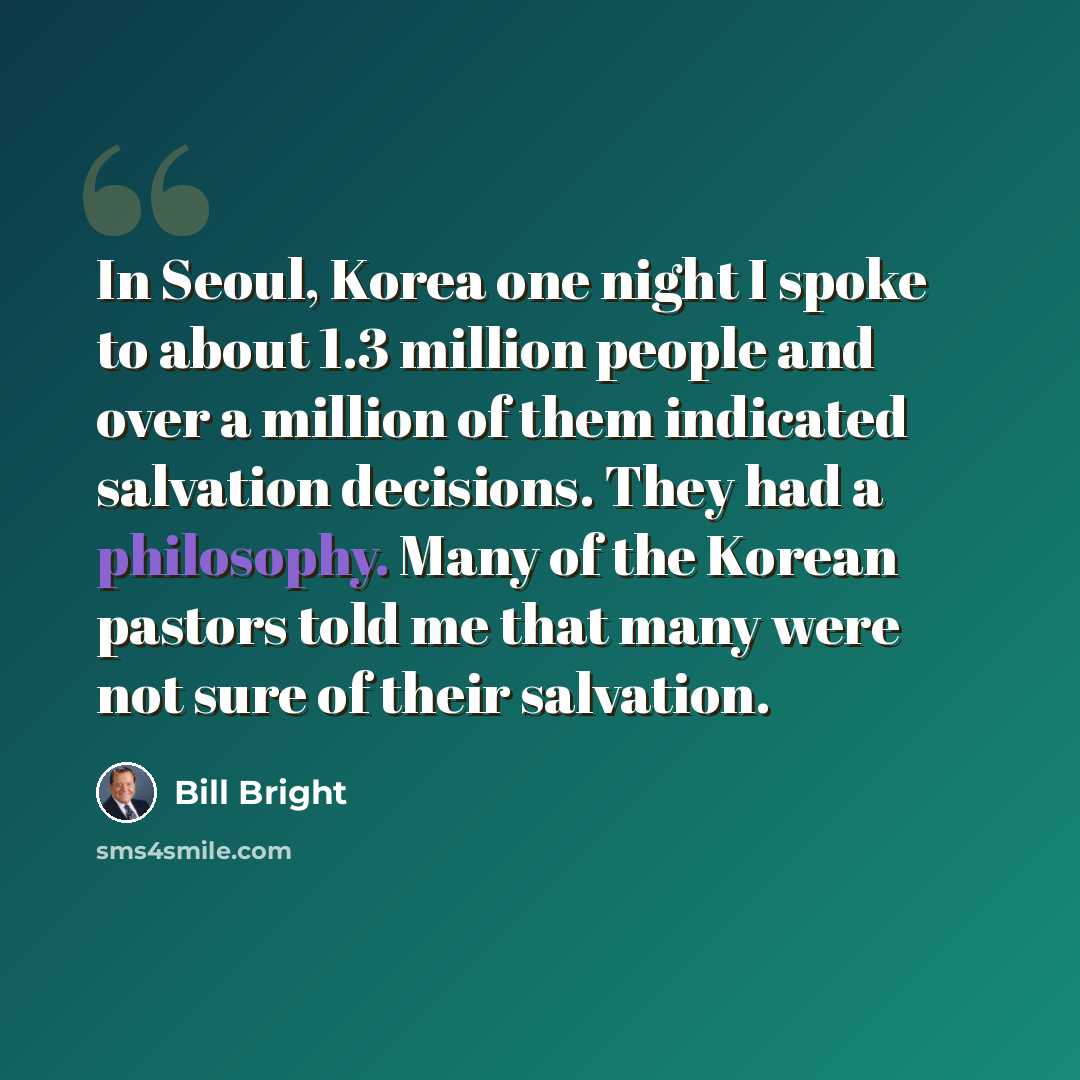 “In Seoul, Korea one night I spoke to about 1.3 million people and over a million of them indicated salvation decisions. They had a philosophy. Many of the Korean pastors told me that many were not sure of their salvation.” quote by Bill Bright