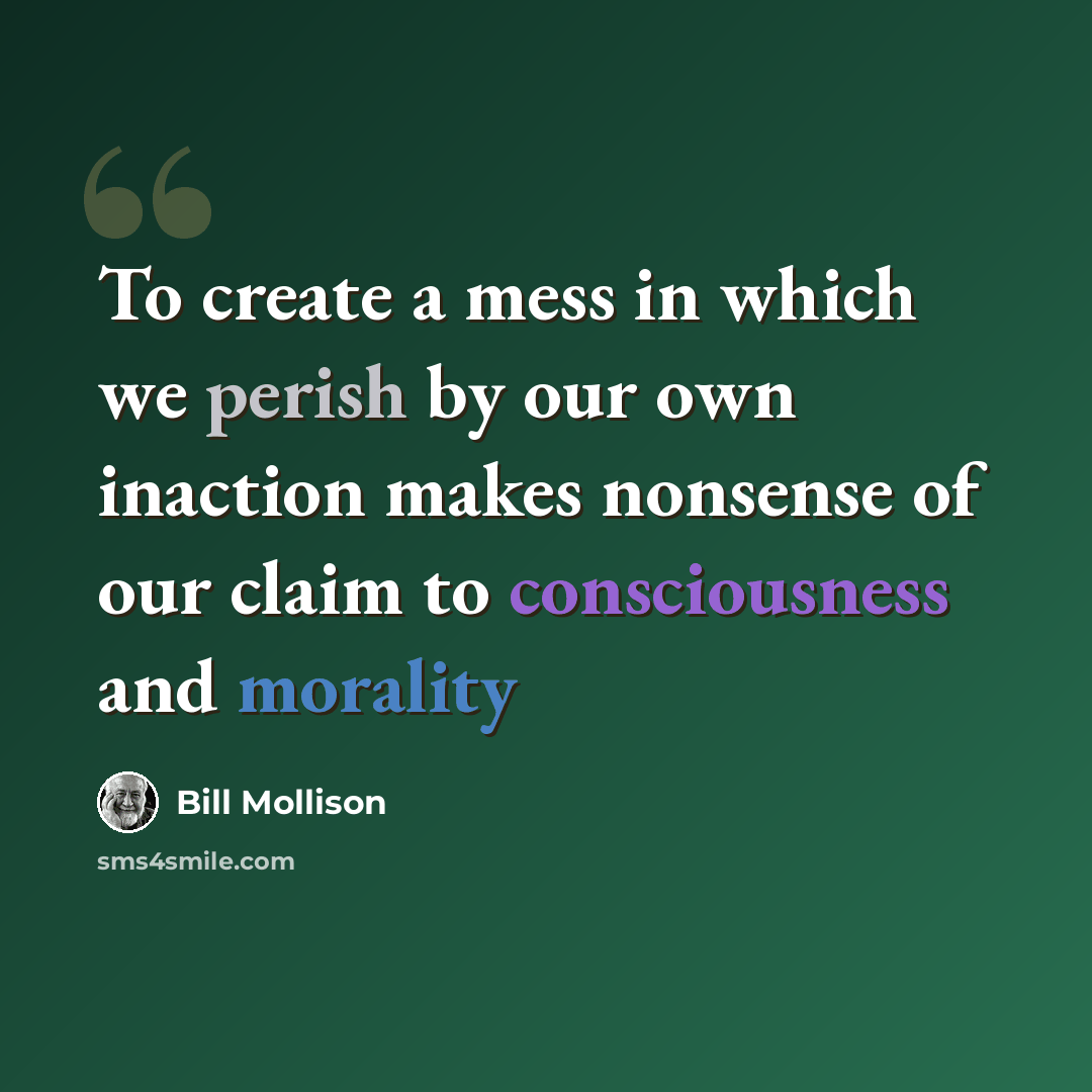 “To create a mess in which we perish by our own inaction makes nonsense of our claim to consciousness and morality” quote by Bill Mollison