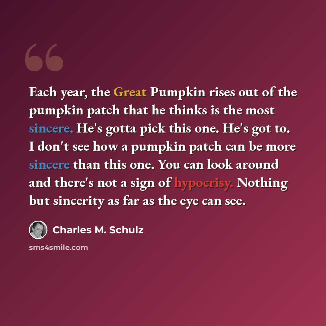 “Each year, the Great Pumpkin rises out of the pumpkin patch that he thinks is the most sincere. He's gotta pick this one. He's got to. I don't see how a pumpkin patch can be more sincere than this one. You can look around and there's not a sign of hypocrisy. Nothing but sincerity as far as the eye…” quote by Charles M. Schulz
