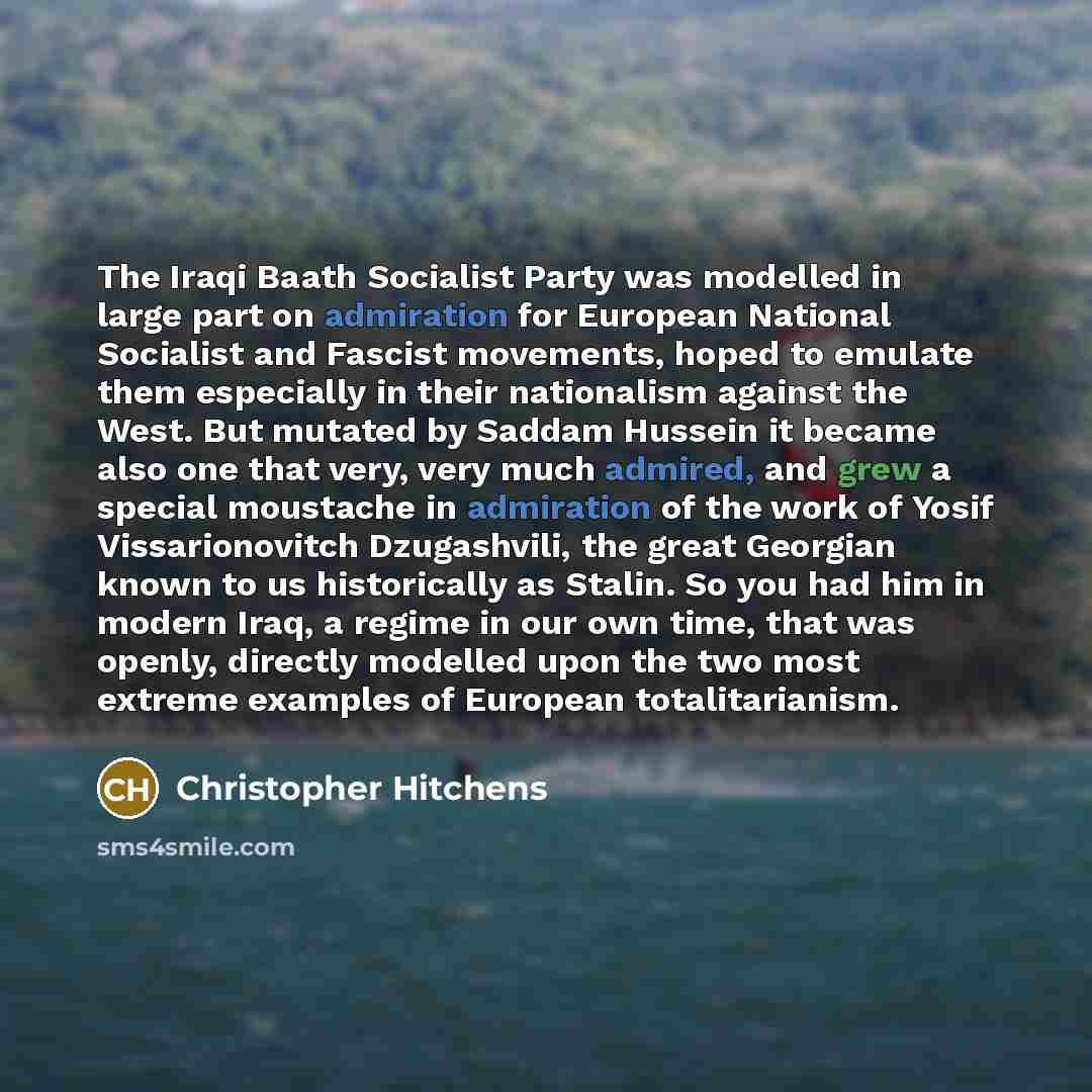 “The Iraqi Baath Socialist Party was modelled in large part on admiration for European National Socialist and Fascist movements, hoped to emulate them especially in their nationalism against the West. But mutated by Saddam Hussein it became also one that very, very much admired, and grew a special…” quote by Christopher Hitchens