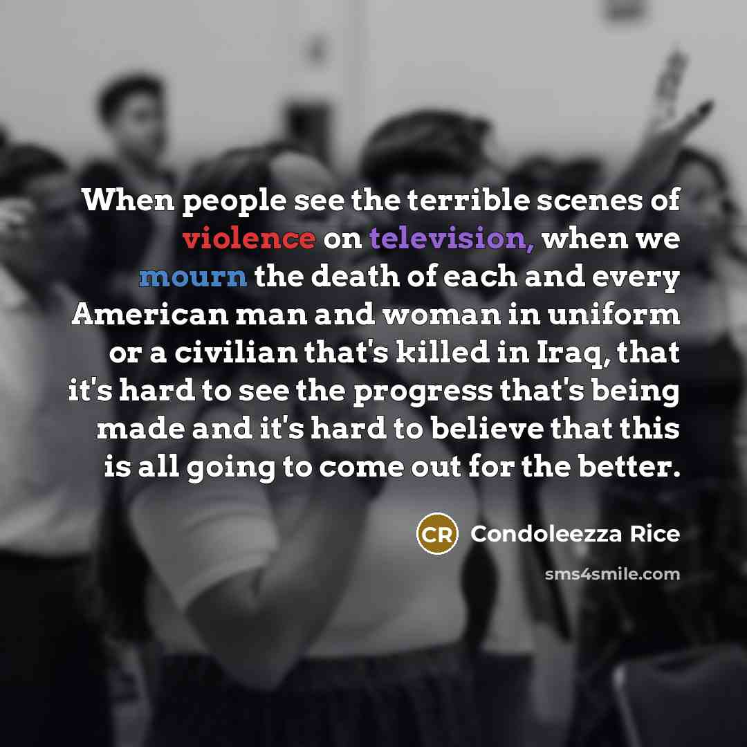 “When people see the terrible scenes of violence on television, when we mourn the death of each and every American man and woman in uniform or a civilian that's killed in Iraq, that it's hard to see the progress that's being made and it's hard to believe that this is all going to come out for the…” quote by Condoleezza Rice