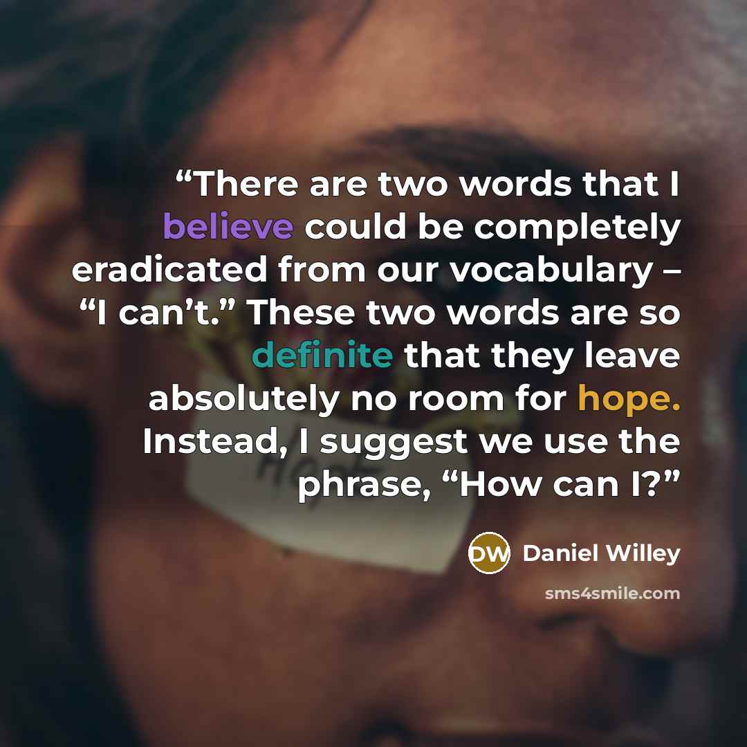 “There are two words that I believe could be completely eradicated from our vocabulary – “I can’t.” These two words are so definite that they leave absolutely no room for hope. Instead, I suggest we use the phrase, “How can I?” quote by Daniel Willey