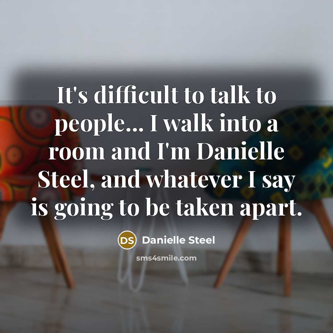 “It's difficult to talk to people... I walk into a room and I'm Danielle Steel, and whatever I say is going to be taken apart.” quote by Danielle Steel