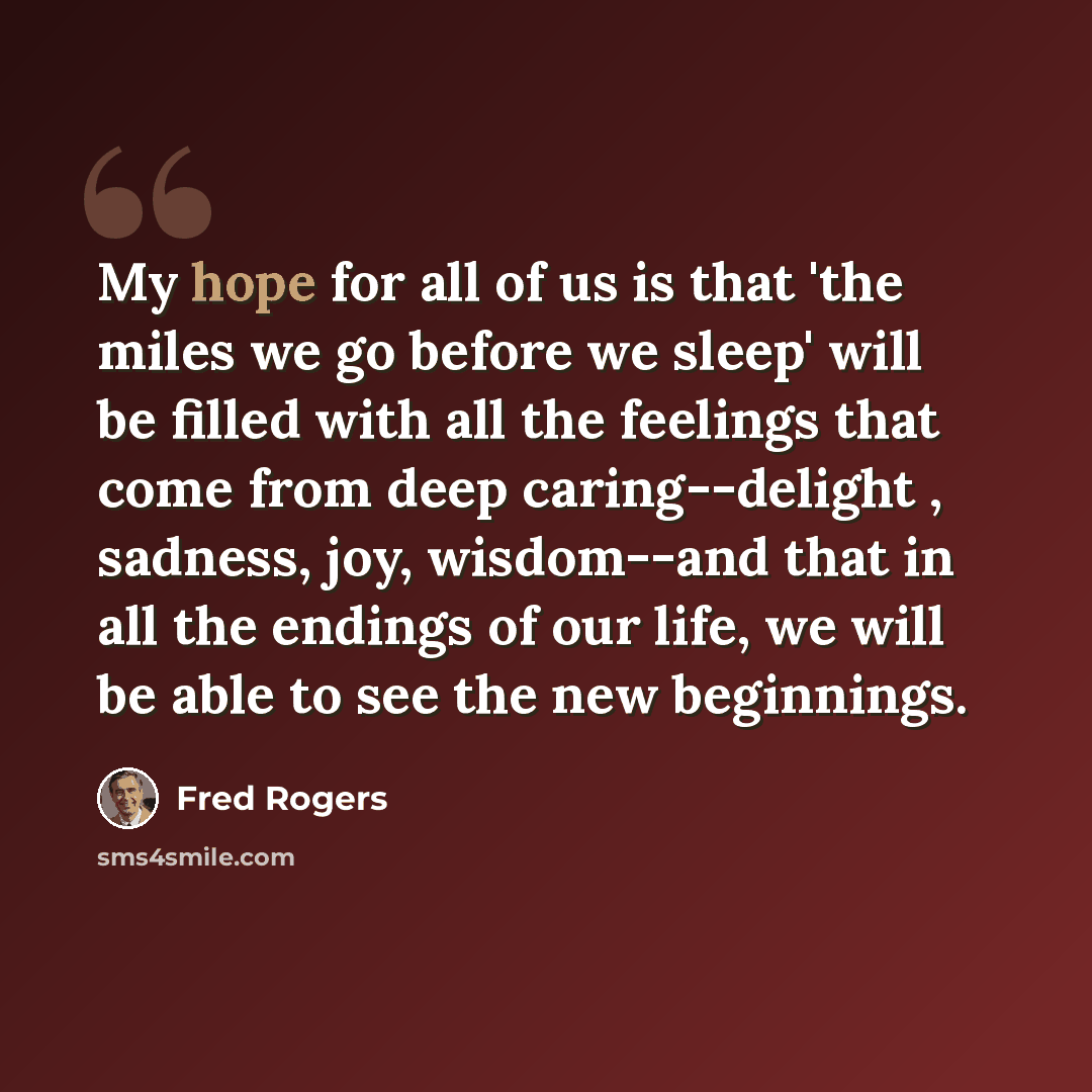“My hope for all of us is that 'the miles we go before we sleep' will be filled with all the feelings that come from deep caring--delight , sadness, joy, wisdom--and that in all the endings of our life, we will be able to see the new beginnings.” quote by Fred Rogers