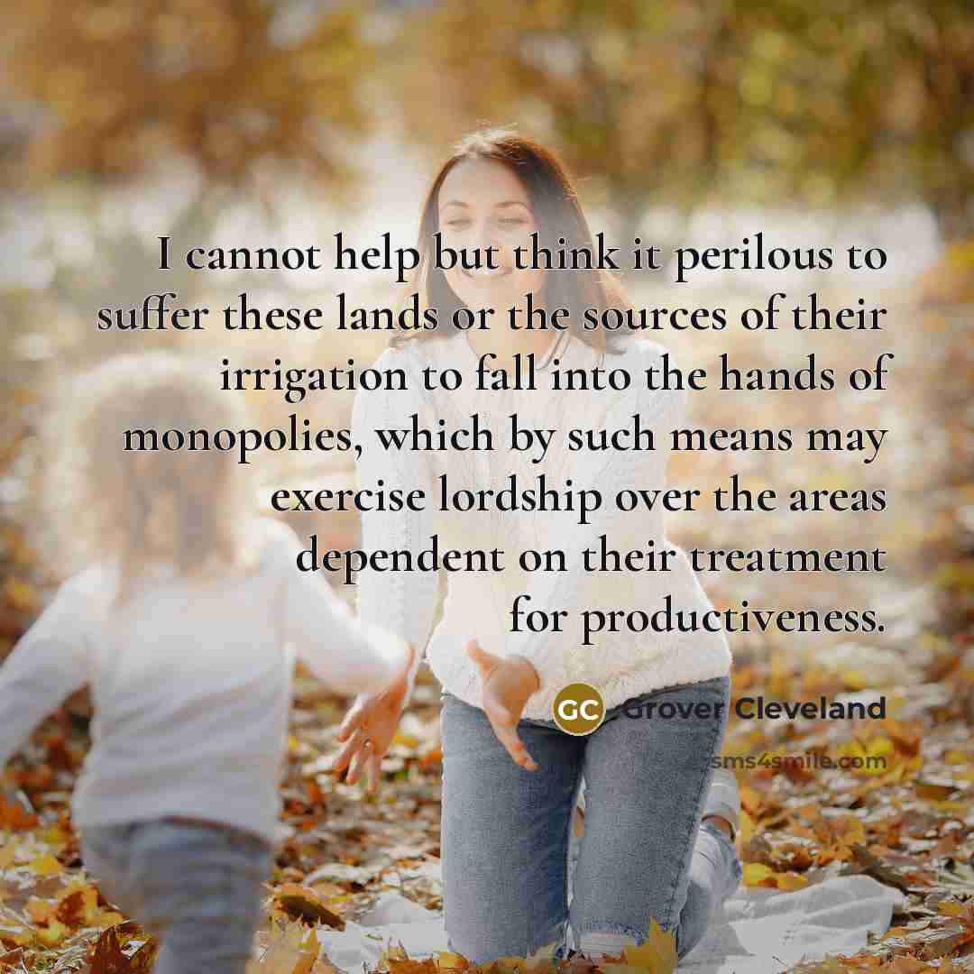 “I cannot help but think it perilous to suffer these lands or the sources of their irrigation to fall into the hands of monopolies, which by such means may exercise lordship over the areas dependent on their treatment for productiveness.” quote by Grover Cleveland
