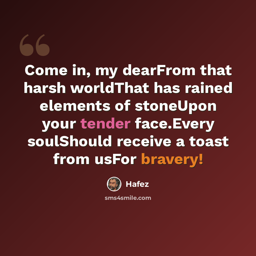 “Come in, my dearFrom that harsh worldThat has rained elements of stoneUpon your tender face.Every soulShould receive a toast from usFor bravery!” quote by Hafez