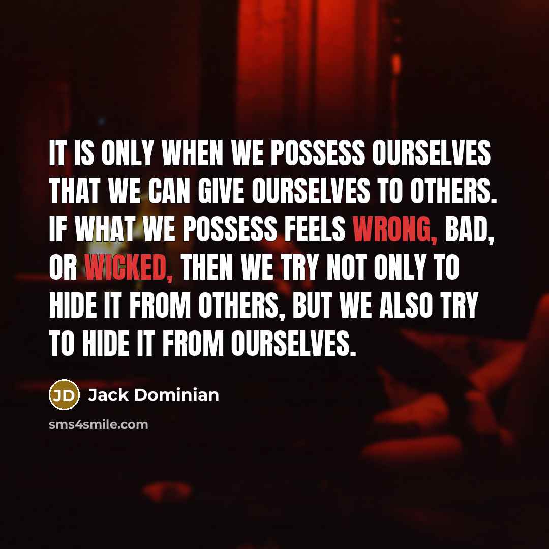 “It is only when we possess ourselves that we can give ourselves to others. If what we possess feels wrong, bad, or wicked, then we try not only to hide it from others, but we also try to hide it from ourselves.” quote by Jack Dominian