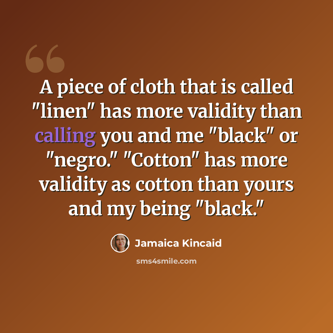 “A piece of cloth that is called "linen" has more validity than calling you and me "black" or "negro." "Cotton" has more validity as cotton than yours and my being "black."” quote by Jamaica Kincaid