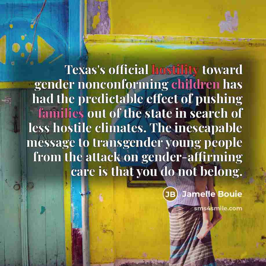 “Texas's official hostility toward gender nonconforming children has had the predictable effect of pushing families out of the state in search of less hostile climates. The inescapable message to transgender young people from the attack on gender-affirming care is that you do not belong.” quote by Jamelle Bouie