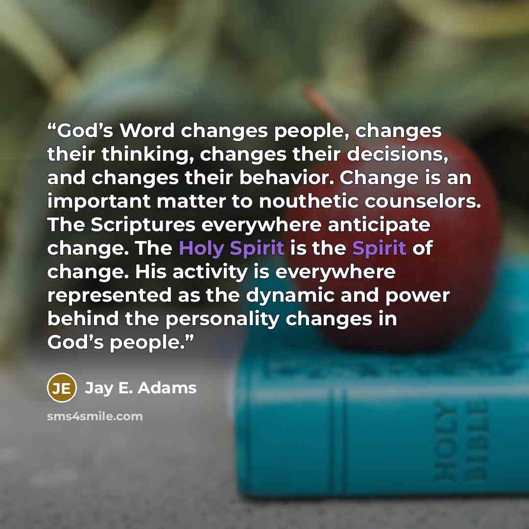 “God’s Word changes people, changes their thinking, changes their decisions, and changes their behavior. Change is an important matter to nouthetic counselors. The Scriptures everywhere anticipate change. The Holy Spirit is the Spirit of change. His activity is everywhere represented as the dynamic…” quote by Jay E. Adams
