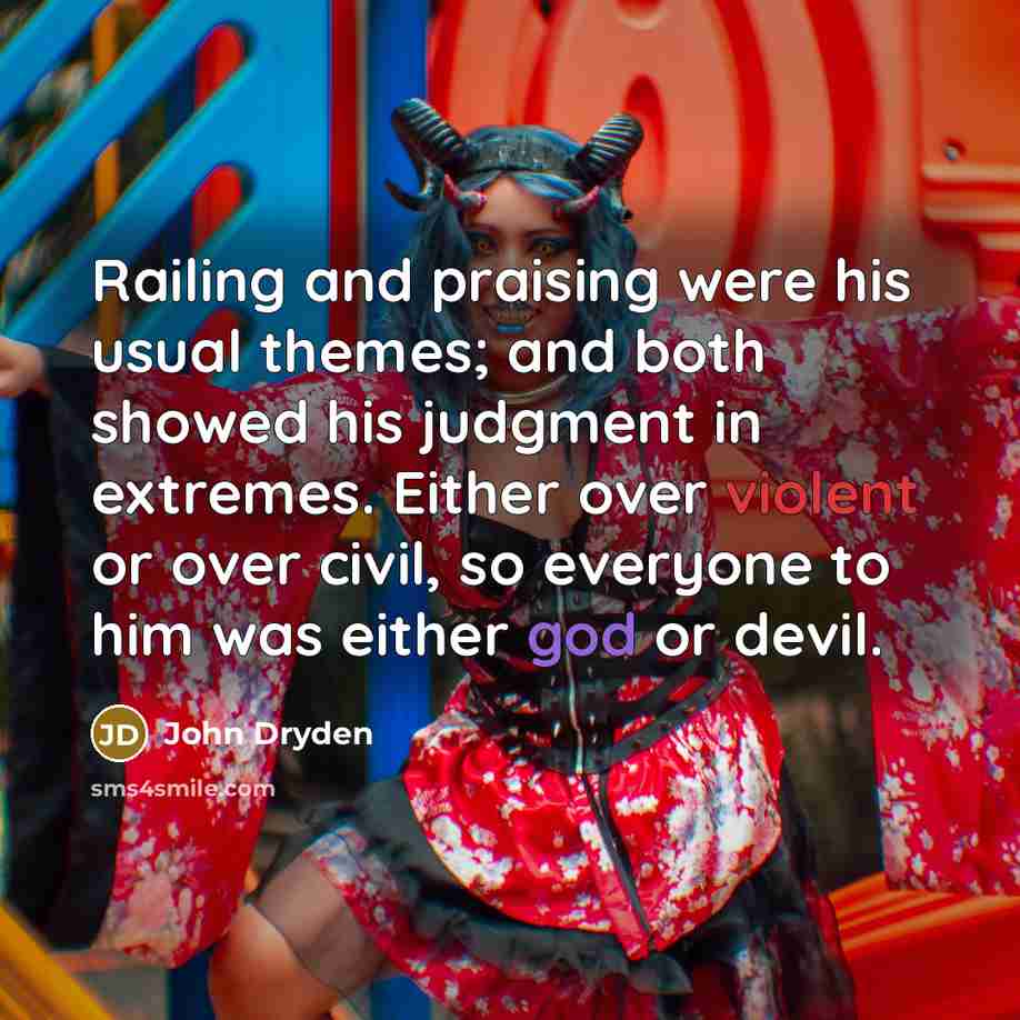 “Railing and praising were his usual themes; and both showed his judgment in extremes. Either over violent or over civil, so everyone to him was either god or devil.” quote by John Dryden