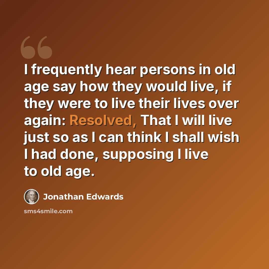 “I frequently hear persons in old age say how they would live, if they were to live their lives over again: Resolved, That I will live just so as I can think I shall wish I had done, supposing I live to old age.” quote by Jonathan Edwards