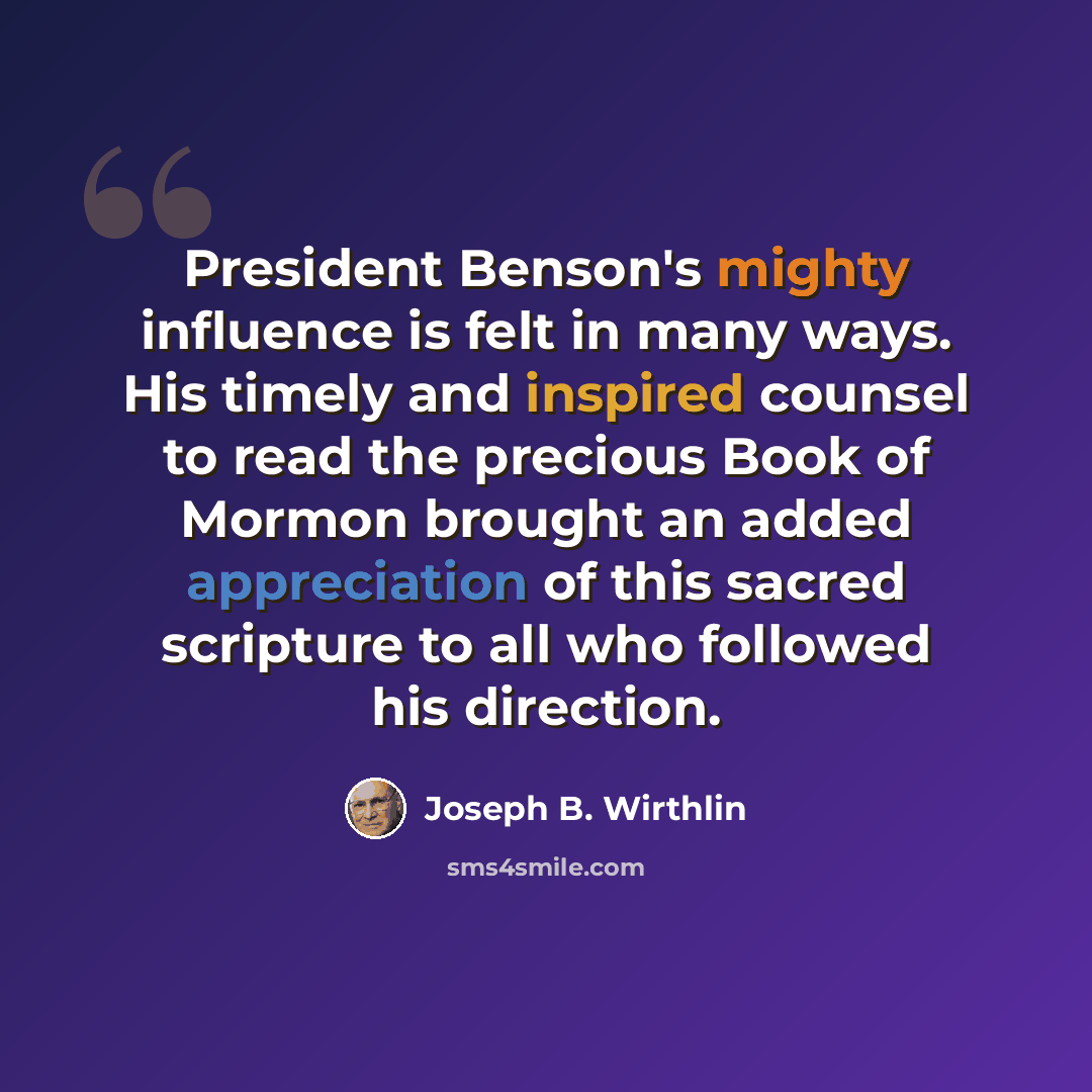 “President Benson's mighty influence is felt in many ways. His timely and inspired counsel to read the precious Book of Mormon brought an added appreciation of this sacred scripture to all who followed his direction.” quote by Joseph B. Wirthlin
