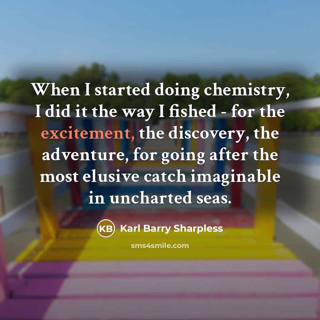 “When I started doing chemistry, I did it the way I fished - for the excitement, the discovery, the adventure, for going after the most elusive catch imaginable in uncharted seas.” quote by Karl Barry Sharpless